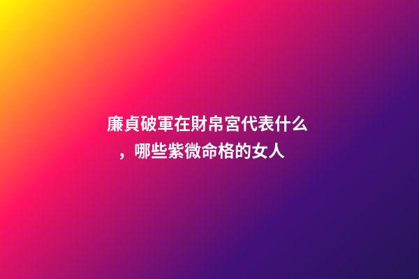 廉貞破軍在財帛宮代表什么，哪些紫微命格的女人